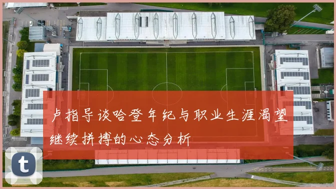 卢指导谈哈登年纪与职业生涯渴望继续拼搏的心态分析