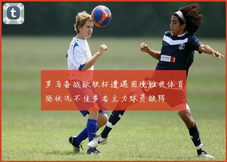 罗马备战欧联杯遭遇困境雅典体育场状况不佳多名主力球员缺阵