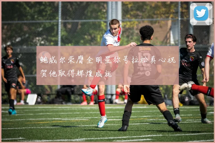 鲍威尔荣膺全明星称号拉松真心祝贺他取得辉煌成就