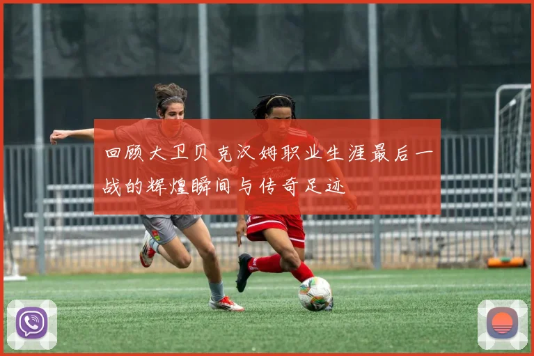 回顾大卫贝克汉姆职业生涯最后一战的辉煌瞬间与传奇足迹