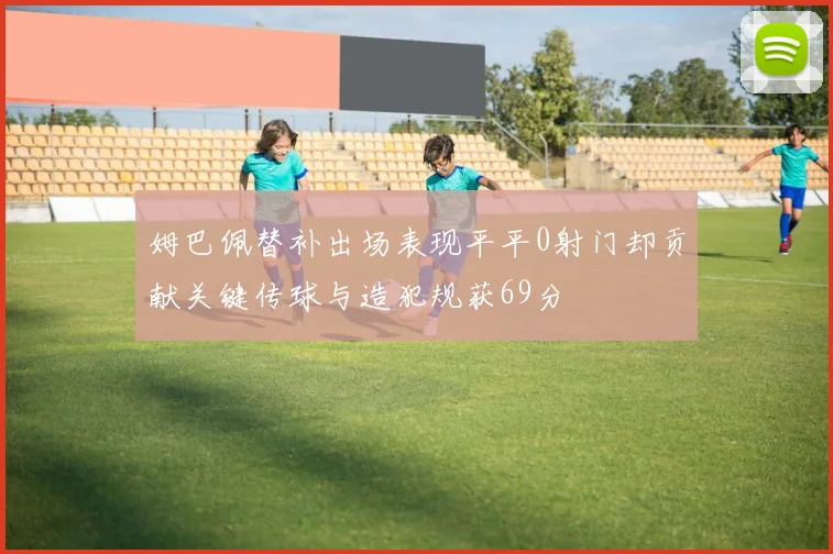 姆巴佩替补出场表现平平0射门却贡献关键传球与造犯规获69分