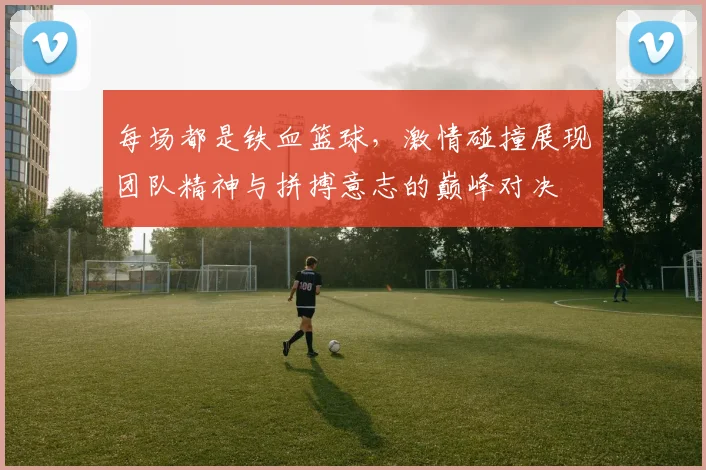 每场都是铁血篮球，激情碰撞展现团队精神与拼搏意志的巅峰对决