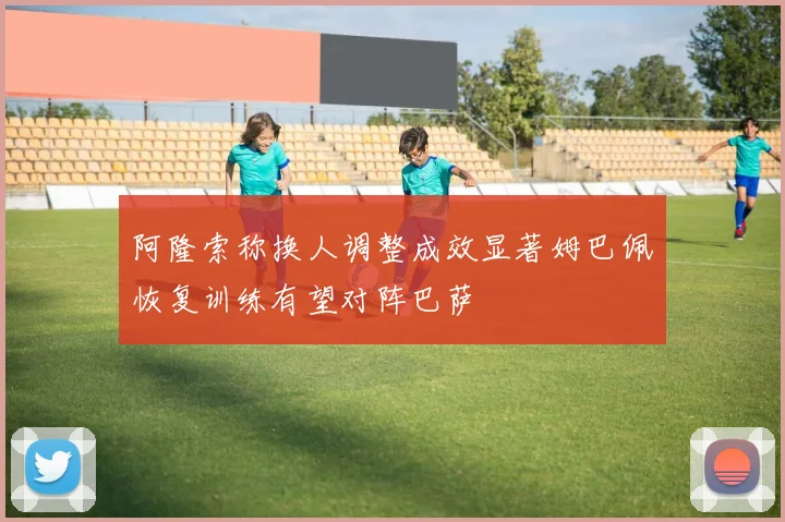 阿隆索称换人调整成效显著姆巴佩恢复训练有望对阵巴萨