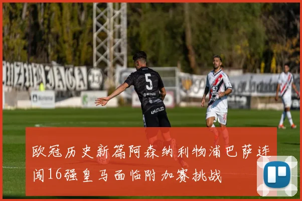 欧冠历史新篇阿森纳利物浦巴萨连闯16强皇马面临附加赛挑战
