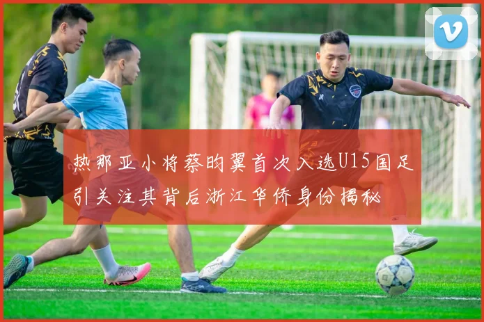 热那亚小将蔡昀翼首次入选U15国足引关注其背后浙江华侨身份揭秘