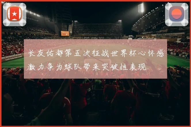 长友佑都第五次征战世界杯心怀感激力争为球队带来突破性表现