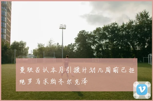 曼联否认本月引援计划几周前已拒绝罗马求购齐尔克泽