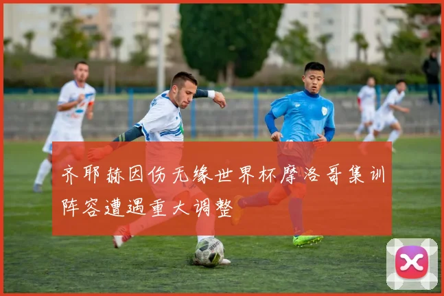 齐耶赫因伤无缘世界杯摩洛哥集训阵容遭遇重大调整