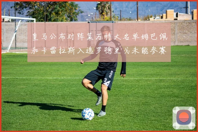 皇马公布对阵莱万特大名单姆巴佩和卡雷拉斯入选罗德里戈未能参赛