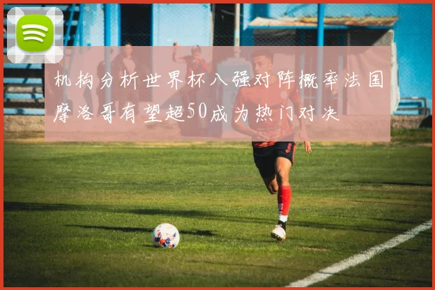 机构分析世界杯八强对阵概率法国摩洛哥有望超50成为热门对决