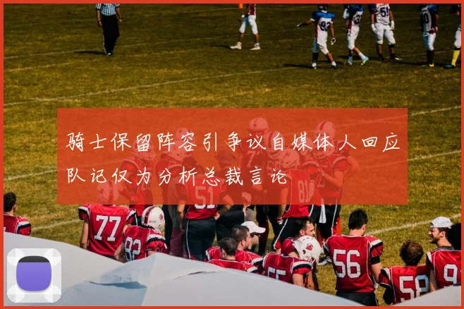 骑士保留阵容引争议自媒体人回应队记仅为分析总裁言论